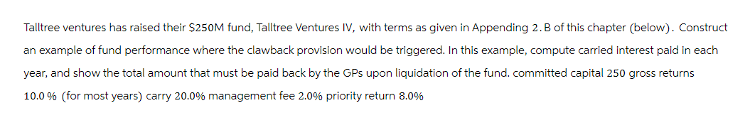 Talltree ventures has raised their $250M fund, Talltree Ventures IV, with terms as given in Appending 2. B of this chapter (below). Construct
an example of fund performance where the clawback provision would be triggered. In this example, compute carried interest paid in each
year, and show the total amount that must be paid back by the GPs upon liquidation of the fund. committed capital 250 gross returns
10.0 % (for most years) carry 20.0% management fee 2.0% priority return 8.0%