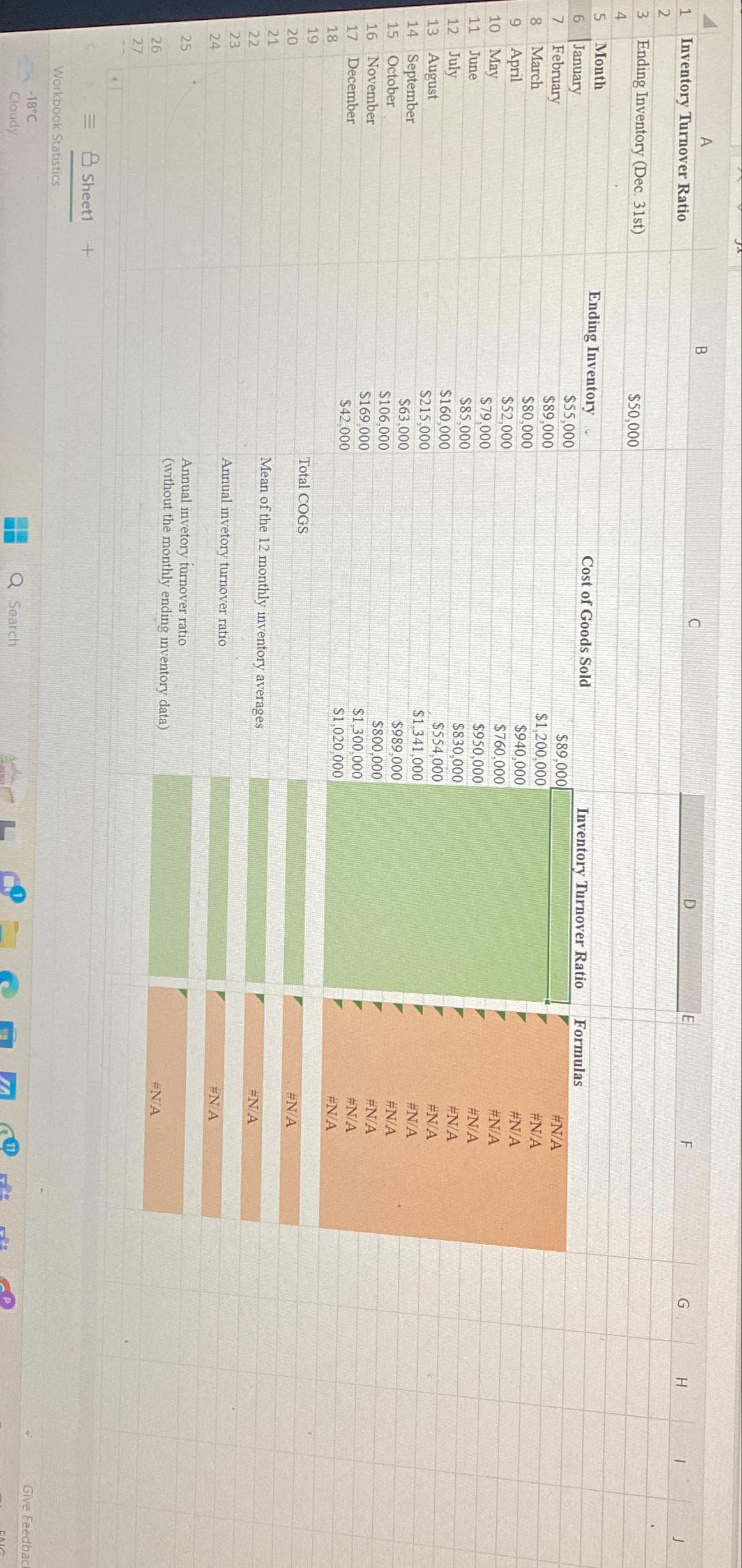 1
2
3 Ending Inventory (Dec. 31st)
4
A
Inventory Turnover Ratio
5
Month
January
7
February
8 March
9 April
10 May
11 June
6
12 July
13 August
14 September
15
October
16 November
17 December
18
19
20
21
22
222
23
24
25
26
27
J
Sheet1 +
Workbook Statistics
-18°C
Cloudy
B
$50,000
Ending Inventory
$55,000
$89,000
$80,000
$52,000
$79,000
$85,000
$160,000
$215,000
$63,000
$106,000
$169,000
$42,000
Total COGS
Cost of Goods Sold
$89,000
$1,200,000
$940,000
$760,000
$950,000
$830,000
$554,000
$1,341,000
Q Search
$989.000
$800,000
$1,300,000
$1,020,000
Mean of the 12 monthly inventory averages
Annual invetory turnover ratio
Annual invetory turnover ratio
(without the monthly ending inventory data)
D
Inventory Turnover Ratio
r
E
Formulas
Com
#N/A
#N/A
#N/A
#N/A
#N/A
#N/A
#N/A
#N/A
#N/A
#N/A
#N/A
#N/A
#N/A
#N/A
#N/A
#N/A
F
S
7
G
H
Give Feedback