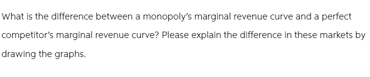 What is the difference between a monopoly's marginal revenue curve and a perfect
competitor's marginal revenue curve? Please explain the difference in these markets by
drawing the graphs.