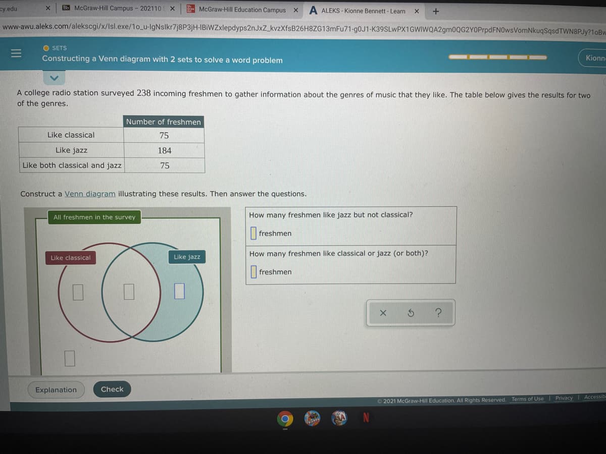 cy.edu
Bb McGraw-Hill Campus - 202110 X
McGraw-Hill Education Campus X
A ALEKS - Kionne Bennett - Learn
+
www-awu.aleks.com/alekscgi/x/Isl.exe/1o_u-lgNslkr7j8P3jH-IBiWZxlepdyps2nJxZ_kvzXfsB26H8ZG13mFu71-90J1-K39SLwPX1GWIWQA2gm0QG2YOPrpdFN0wsVomNkuqSqsdTWN8PJy?1oBw
O SETS
Constructing a Venn diagram with 2 sets to solve a word problem
Kionn
A college radio station surveyed 238 incoming freshmen to gather information about the genres of music that they like. The table below gives the results for two
of the genres.
Number of freshmen
Like classical
75
Like jazz
184
Like both classical and jazz
75
Construct a Venn diagram illustrating these results. Then answer the questions.
All freshmen in the survey
How many freshmen like jazz but not classical?
freshmen
How many freshmen like classical or jazz (or both)?
Like classical
Like jazz
|freshmen
Explanation
Check
Accessib
O 2021 McGraw-Hill Education. All Rights Reserved. Terms of Use Privacy
II
