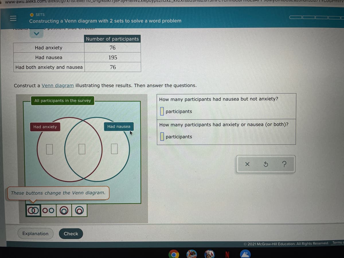 A www-awu.alekš.čom/alekscyl/X/ISI.exe/
nun3207IYCUGPImiTy
O SETS
Constructing a Venn diagram with 2 sets to solve a word problem
Number of participants
Had anxiety
76
Had nausea
195
Had both anxiety and nausea
76
Construct a Venn diagram illustrating these results. Then answer the questions.
All participants in the survey
How many participants had nausea but not anxiety?
participants
Had nausea
How many participants had anxiety or nausea (or both)?
Had anxiety
participants
These buttons change the Venn diagram.
Explanation
Check
Terms
© 2021 McGraw-Hill Education. All Rights Reserved.
