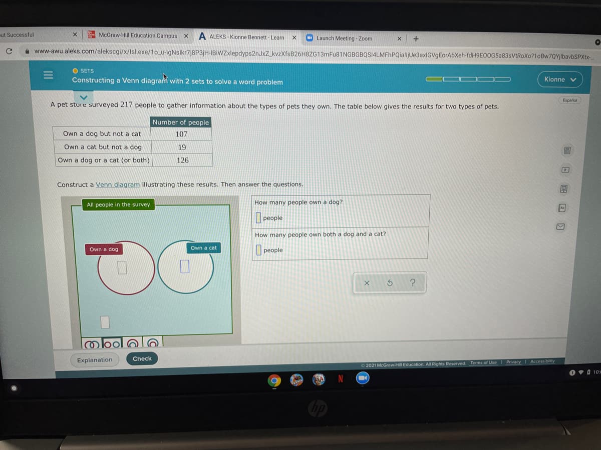 ut Successful
- McGraw-Hill Education Campus X
A ALEKS - Kionne Bennett - Learn
O Launch Meeting - Zoom
A www-awu.aleks.com/alekscgi/x/Isl.exe/1o_u-lgNslkr7j8P3jH-IBIWZxlepdyps2nJxZ_kvzXfsB26H8ZG13mFu81NGBGBQSI4LMFhPQialljUe3axIGVgEorAbXeh-fdH9E0OG5a83sVtRoXo?1oBw7QYjlbavbSPXtx-
O SETS
Constructing a Venn diagram with 2 sets to solve a word problem
OO OOO
Kionne
Español
A pet sture surveyed 217 people to gather information about the types of pets they own. The table below gives the results for two types of pets.
Number of people
Own a dog but not a cat
107
Own a cat but not a dog
19
Own a dog or a cat (or both)
126
Construct a Venn diagram illustrating these results. Then answer the questions.
團
All people in the survey
How many people own a dog?
people
How many people own both a dog and a cat?
Own a dog
Own a cat
people
Explanation
Check
O 2021 McGraw-Hill Education. All Rights Reserved. Terms of Use Privacy I Accessibility
O vO 10:
SA
