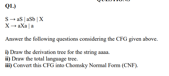 Q1.)
S→ aS | aSb | X
X→ aXa | a
Answer the following questions considering the CFG given above.
i) Draw the derivation tree for the string aaaa.
ii) Draw the total language tree.
iii) Convert this CFG into Chomsky Normal Form (CNF).
