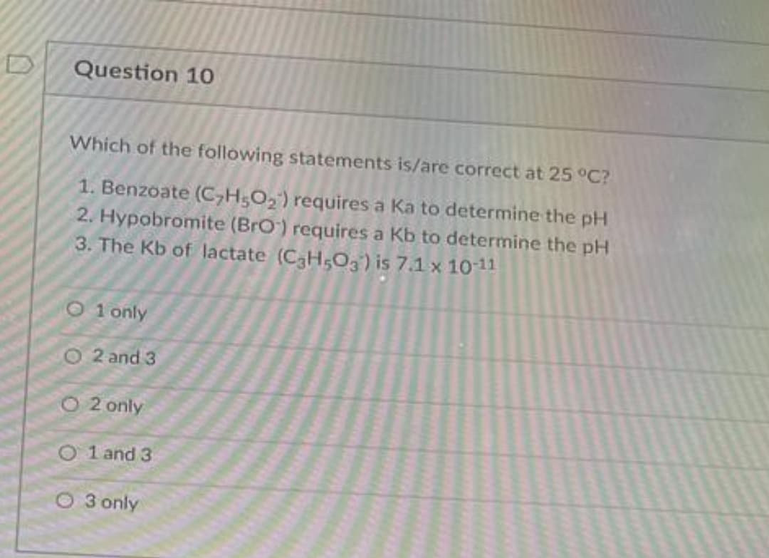 Question 10
Which of the following statements is/are correct at 25 °C?
1. Benzoate (C,H;O, ) requires a Ka to determine the pH
2. Hypobromite (BrO) requires a Kb to determine the pH
3. The Kb of lactate (C3H,O3) is 7.1 x 1011
O 1 only
O 2 and 3
O 2 only
O 1 and 3
O 3 only
