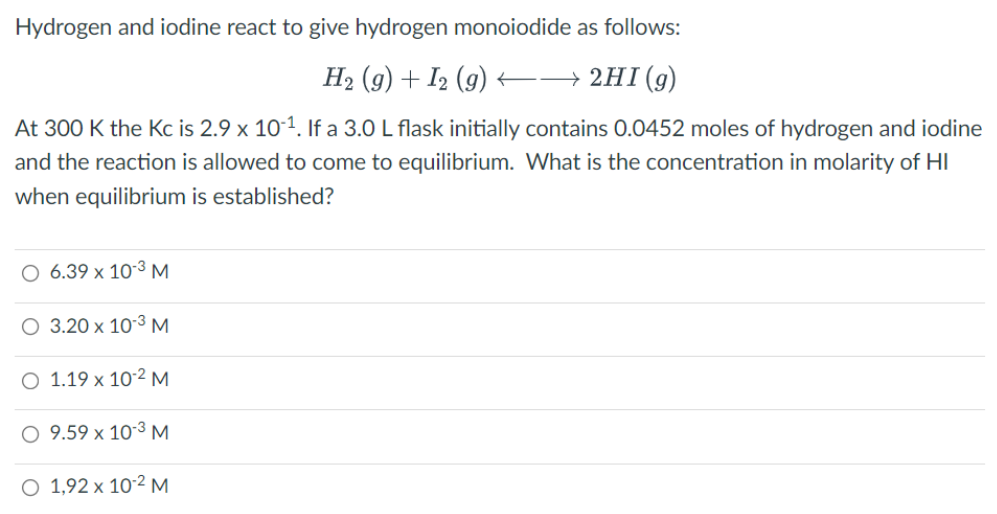 Hydrogen and iodine react to give hydrogen monoiodide as follows:
H2 (g) + I2 (9) –→ 2HI(g)
At 300 K the Kc is 2.9 x 10-1. If a 3.0 L flask initially contains 0.0452 moles of hydrogen and iodine
and the reaction is allowed to come to equilibrium. What is the concentration in molarity of HI
when equilibrium is established?
O 6.39 x 10-3 M
O 3.20 x 103 M
O 1.19 x 10-2 M
O 9.59 x 10-3 M.
O 1,92 x 10´² M
