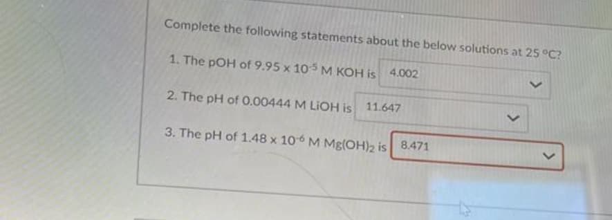 Complete the following statements about the below solutions at 25 °C?
1. The pOH of 9.95 x 105 M KOH is
4.002
2. The pH of 0.00444 M LIOH is 11.647
3. The pH of 1.48 x 106 M Mg(OH)2 is 8.471
