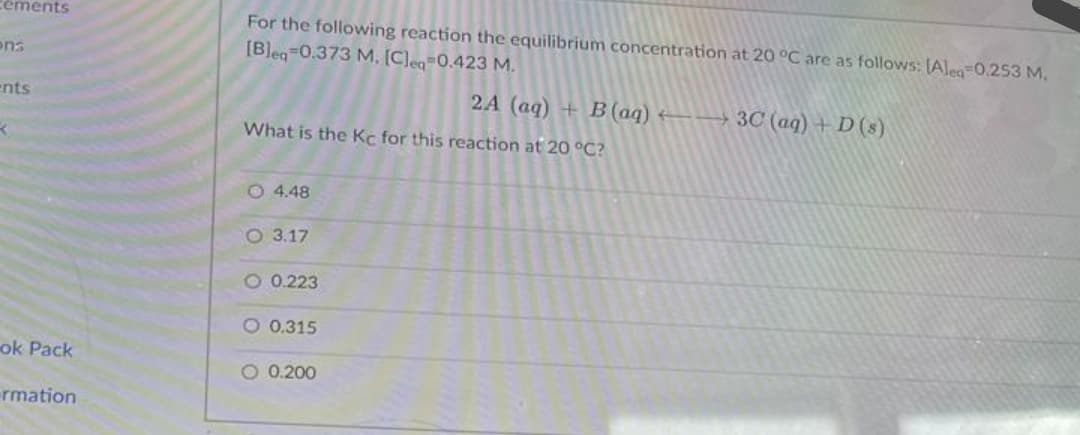 céments
For the following reaction the equilibrium concentration at 20 °C are as follows: [Aleg=0.253 M,
[Bleg 0.373 M, [Cleq=0.423 M.
ens
ents
2A (aq) + B(aq)
E→ 3C (aq) + D(s)
What is the Kc for this reaction at 20 °C?
O 4.48
O 3.17
O 0.223
O 0.315
ok Pack
O 0.200
rmation
