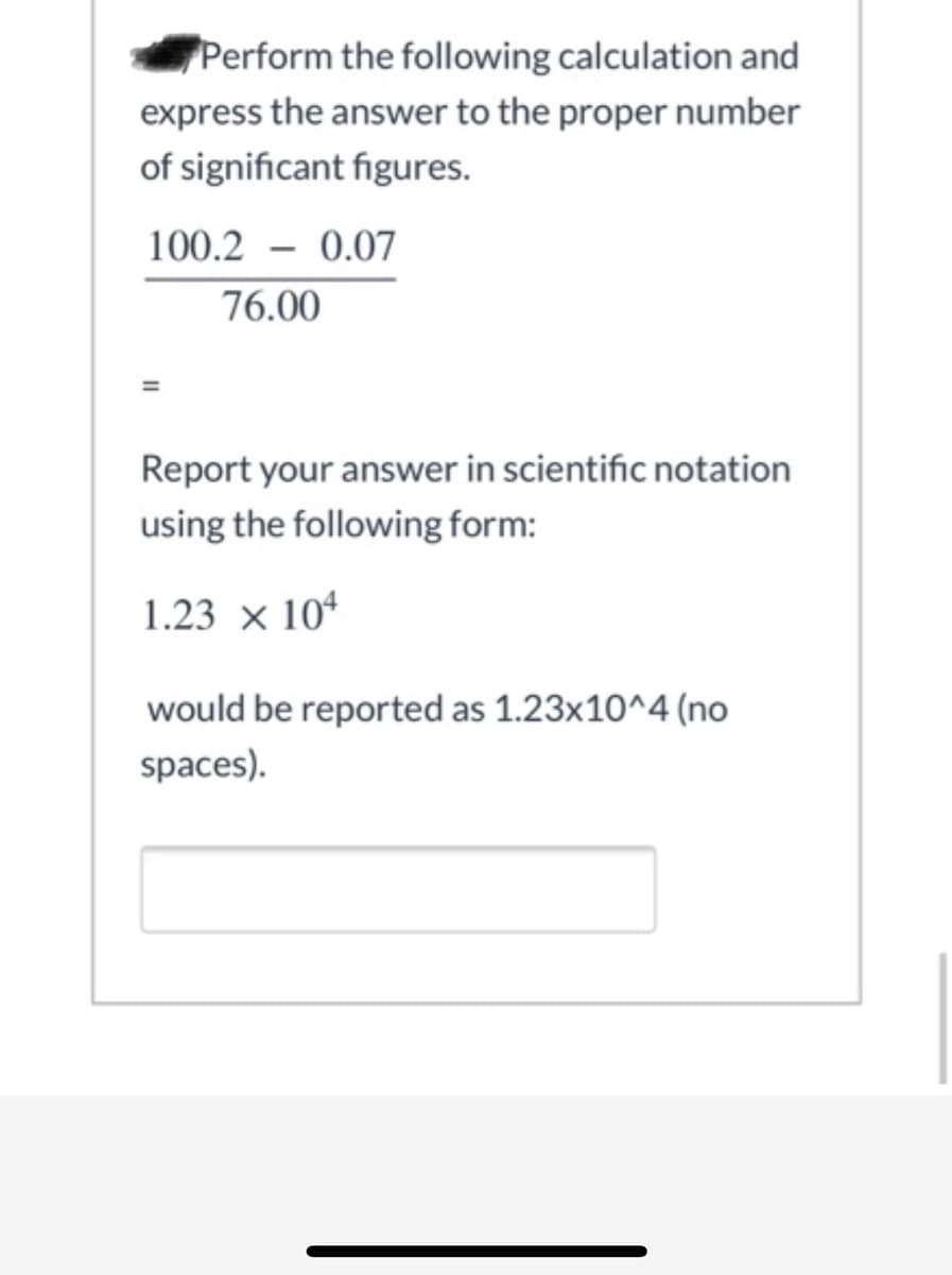 **Scientific Notation and Significant Figures Calculation**

Perform the following calculation and express the answer to the proper number of significant figures.

\[ \frac{100.2 - 0.07}{76.00} \]

=

Report your answer in scientific notation using the following form:

\[ 1.23 \times 10^4 \]

would be reported as 1.23x10^4 (no spaces).

\[ \_\_\_\_\_\_\_\_\_ \] (Answer box to input the result)

---

### Explanation of the Calculation:

1. **Subtraction in the Numerator:**
   - First, perform the subtraction in the numerator: \( 100.2 - 0.07 \).
   - \( 100.2 - 0.07 = 100.13 \).

2. **Division by the Denominator:**
   - Next, divide the result by the denominator: \( 100.13 / 76.00 \).
   - \( 100.13 / 76.00 \approx 1.317763158 \).

3. **Significant Figures:**
   - The values used in the calculation have the following significant figures:
     - \( 100.2 \) has 4 significant figures.
     - \( 0.07 \) has 2 significant figures.
     - \( 76.00 \) has 4 significant figures.
   - The result of the subtraction \( 100.13 \) should have 4 significant figures.
   - In division, the final answer should have the same number of significant figures as the value with the least number of significant figures used in the calculation. Here, the limiting factor is \( 0.07 \) with 2 significant figures.
   - Therefore, the final result should be rounded to 2 significant figures.

4. **Scientific Notation:**
   - Convert the rounded answer to scientific notation.
   - \( 1.32 \) (rounded to 2 significant figures) as the result.

5. **Final Answer:**
   - \( 1.32 \) is already in the proper form, and \( 10^0 \) since it's close to 1.
   - Thus, the final answer in the required scientific notation is \( 1.3 \times 10^0 \).

**Input Example:**
   - The answer should be written in the form `1.3x10^