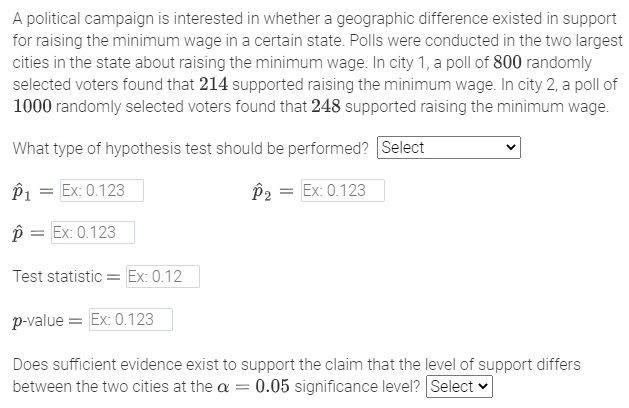 A political campaign is interested in whether a geographic difference existed in support
for raising the minimum wage in a certain state. Polls were conducted in the two largest
cities in the state about raising the minimum wage. In city 1, a poll of 800 randomly
selected voters found that 214 supported raising the minimum wage. In city 2, a poll of
1000 randomly selected voters found that 248 supported raising the minimum wage.
What type of hypothesis test should be performed? Select
P1 = Ex: 0.123
P2 = Ex: 0.123
p = Ex: 0.123
Test statistic = Ex: 0.12
p-value = Ex: 0.123
Does sufficient evidence exist to support the claim that the level of support differs
between the two cities at the a = 0.05 significance level? Select v
