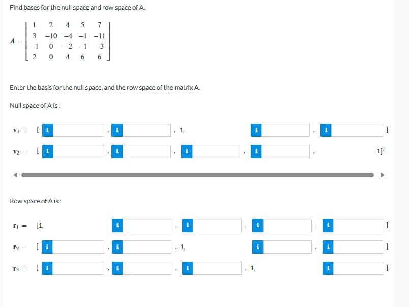 Find bases for the null space and row space of A.
1
2
4
5
7
3
-10 -4 -1 -11
A =
-1
0
-2-1
-3
2
0
466
Enter the basis for the null space, and the row space of the matrix A.
Null space of A is:
V₁ =
[i
+
V2=
[i
i
i
+
Row space of A is:
r₁ =
r2 =
r3 =
[1,
i
1]T
]
i
i
]
[i
i
1,
i
i
i
]