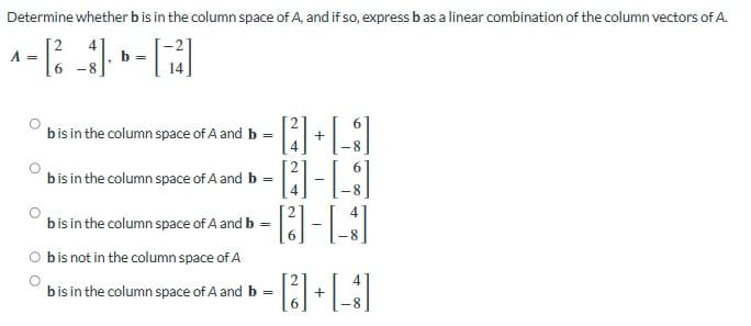 Determine whether b is in the column space of A, and if so, express b as a linear combination of the column vectors of A.
A =
-8
-8
· [4] + [g]
[-8]
b is in the column space of A and b =
b is in the column space of A and b =
[4]
-
b is in the column space of A and b =
b is not in the column space of A
· [ 6 ] - [ 1 ]
b is in the column space of A and b =
+
4