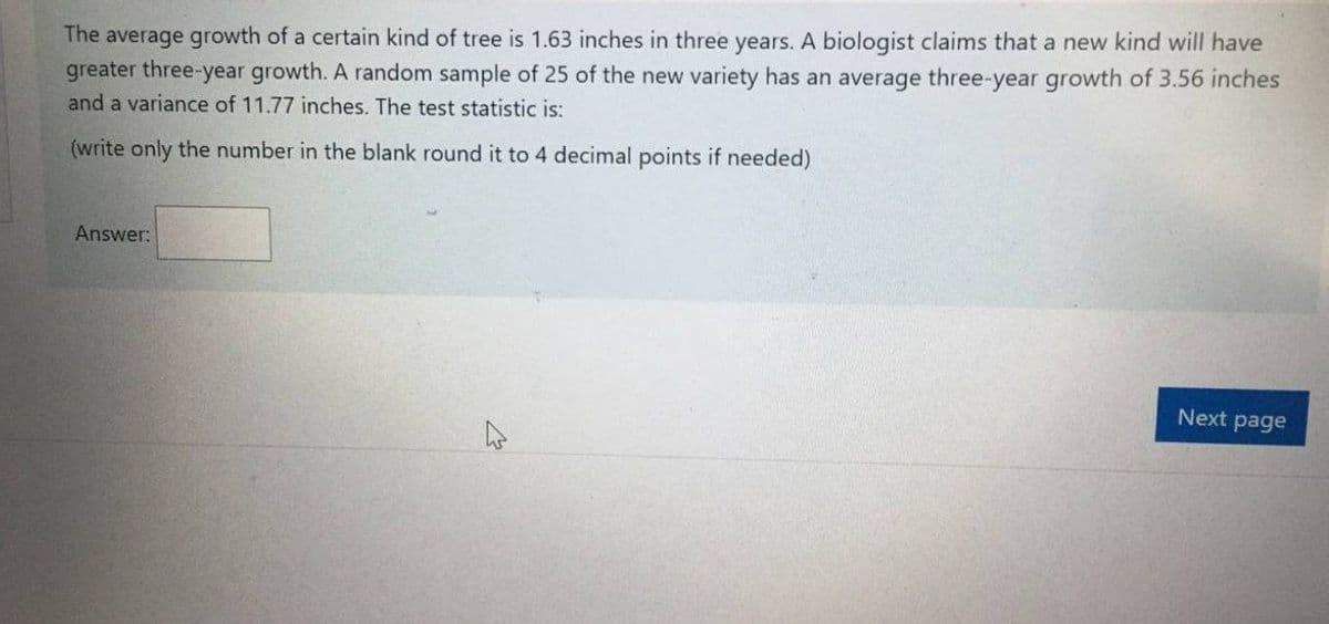 The average growth of a certain kind of tree is 1.63 inches in three years. A biologist claims that a new kind will have
greater three-year growth. A random sample of 25 of the new variety has an average three-year growth of 3.56 inches
and a variance of 11.77 inches. The test statistic is:
(write only the number in the blank round it to 4 decimal points if needed)
Answer:
Next page
