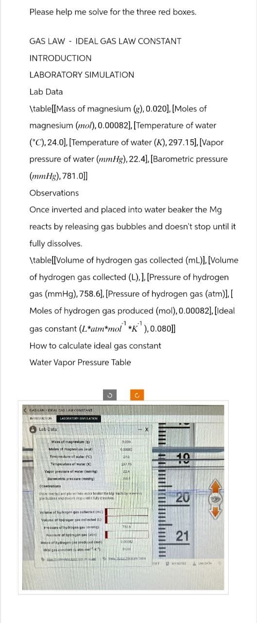 Please help me solve for the three red boxes.
GAS LAW IDEAL GAS LAW CONSTANT
INTRODUCTION
LABORATORY SIMULATION
Lab Data
\table[[Mass of magnesium (g), 0.020], [Moles of
magnesium (mo), 0.00082], [Temperature of water
(C), 24.0], [Temperature of water (K), 297.15]. [Vapor
pressure of water (mmHg), 22.4], [Barometric pressure
(mmHg), 781.0])]
Observations
Once inverted and placed into water beaker the Mg
reacts by releasing gas bubbles and doesn't stop until it
fully dissolves.
\table [Volume of hydrogen gas collected (mL)], [Volume
of hydrogen gas collected (L).]. [Pressure of hydrogen
gas (mmHg), 758.6],[Pressure of hydrogen gas (atm)].[
Moles of hydrogen gas produced (mol), 0.00082], [Ideal
gas constant (Latm*mol" "K"),0.080]]
How to calculate ideal gas constant
Water Vapor Pressure Table
GAS LAW IDEAL GAS LAW CONSTANT
INTRODUCTION
LABORATORY SIMULATION
Lab Data
X
Mass of magnesium (g)
Moles of magnesium (mol)
Temperature of water (°C)
Temperature of water (K)
0x00
0.00082
21.0
10
297.15
Vapor pressure of water (mmHg)
Barometric pressure (mmHg)
Observations
Once inverted at placed into water beaker the Mg reacts by re
gas bubbles and doesn't stop ured in fully dissolves
Volume of hydrogen gas collected (mL)
Volume of hydrogen gas collected (L)
Pressure of hydrogen gas immHg)
Presseire of hydrogen gas (at)
Moles of hydrogen gas produced (mo)
desi gas constant atm-mel-K)
750.6
000082
0.00
20
21
21
MY NOTES