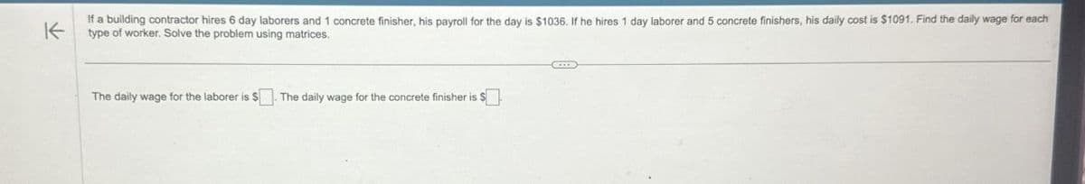 K
If a building contractor hires 6 day laborers and 1 concrete finisher, his payroll for the day is $1036. If he hires 1 day laborer and 5 concrete finishers, his daily cost is $1091. Find the daily wage for each
type of worker. Solve the problem using matrices.
The daily wage for the laborer is $. The daily wage for the concrete finisher is $ ☐