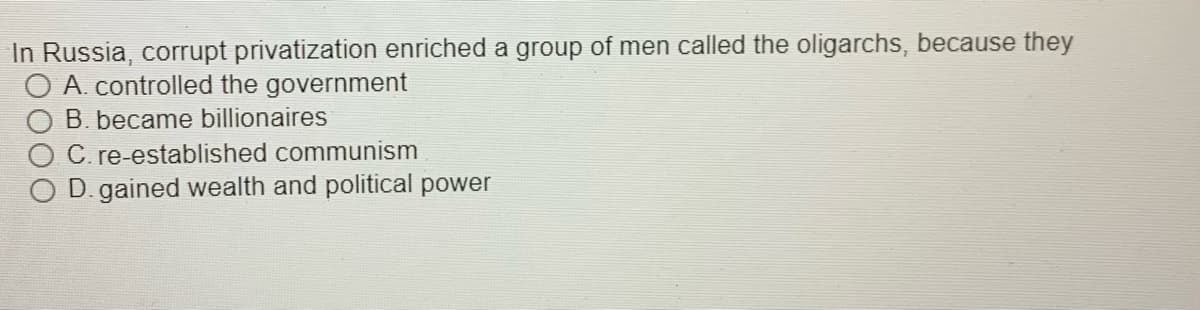 In Russia, corrupt privatization enriched a group of men called the oligarchs, because they
O A. controlled the government
B. became billionaires
C. re-established communism
D. gained wealth and political power
