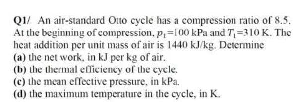 Q1/ An air-standard Otto cycle has a compression ratio of 8.5.
At the beginning of compression, p,=100 kPa and T=310 K. The
heat addition per unit mass of air is 1440 kJ/kg. Determine
(a) the net work, in kJ per kg of air.
(b) the thermal efficiency of the cycle.
(c) the mean effective pressure, in kPa.
(d) the maximum temperature in the cycle, in K.
