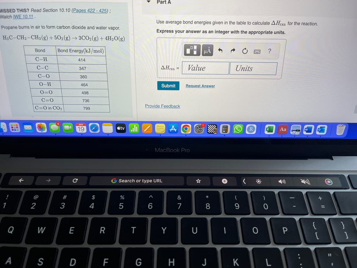 MISSED THIS? Read Section 10.10 (Pages 422-425);
Watch IWE 10.11.
Propane burns in air to form carbon dioxide and water vapor.
H3C-CH₂-CH3(g) +502(g) → 3CO2(g) + 4H2O(g)
1
A
F
Bond
C-H
C-C
C-O
0-H
0=0
C=0
C=O in CO₂
2
W
Bond Energy(kJ/mol)
414
347
S
#
3
C
E
D
360
464
498
736
799
19
S4
$
R
F
tvill
%
5
T
G
Part A
Use average bond energies given in the table to calculate AHrxn for the reaction.
Express your answer as an integer with the appropriate units.
6
G Search or type URL
Submit
Provide Feedback
AHrxn= Value
MacBook Pro
Y
H
&
7
O
O
i
Request Answer
μÃ
U
*
8
J
+
Units
(
9
K
<
R
)
?
X
0
Aa
O P
W
+
=
11
BAI