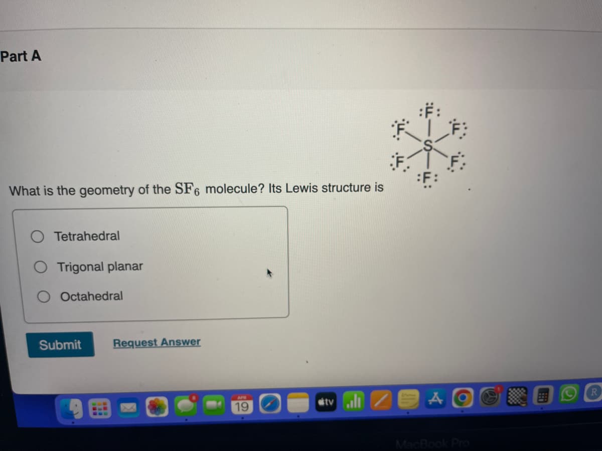 Part A
What is the geometry of the SF6 molecule? Its Lewis structure is
Tetrahedral
Trigonal planar
Octahedral
Submit
Request Answer
APR
19
tvill
:F:
:F:
F
AO
MacBook Pro