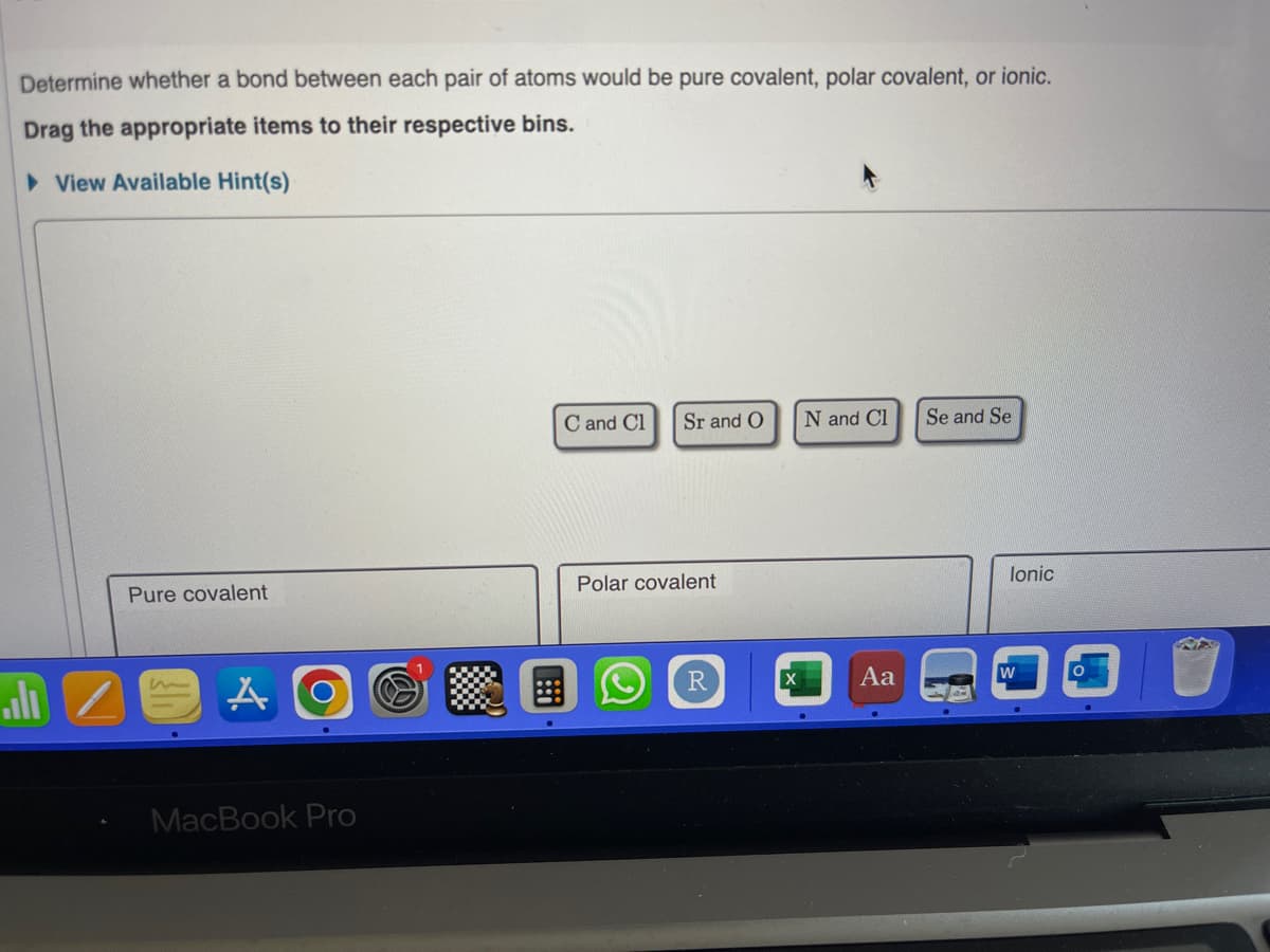 Determine whether a bond between each pair of atoms would be pure covalent, polar covalent, or ionic.
Drag the appropriate items to their respective bins.
View Available Hint(s)
alı
Pure covalent
m
A
MacBook Pro
C and Cl
Sr and O N and Cl
Polar covalent
R
X
Aa
Se and Se
lonic
W