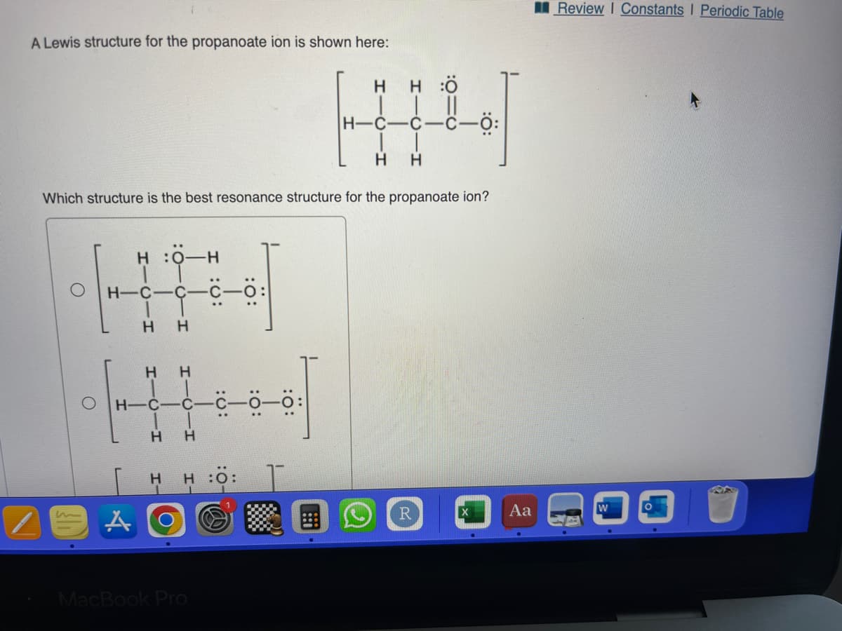 A Lewis structure for the propanoate ion is shown here:
1
H:
1
H-C-C-C-
H H
Which structure is the best resonance structure for the propanoate ion?
H
A
H
H
H-C C
H H
H
H
..
HO: T
MacBook Pro
H-C-
HÖ
R
Aa
Review I Constants | Periodic Table