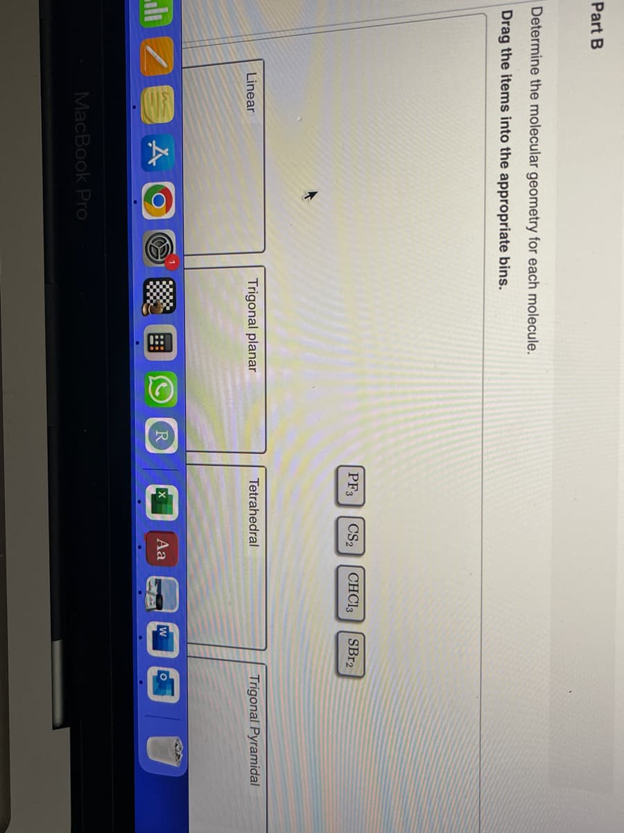 Part B
Determine the molecular geometry for each molecule.
Drag the items into the appropriate bins.
Linear
m
A
MacBook Pro
Trigonal planar
::
R
PF3 CS₂ CHCl3
Tetrahedral
Aa
W
SBr2
Trigonal Pyramidal
O