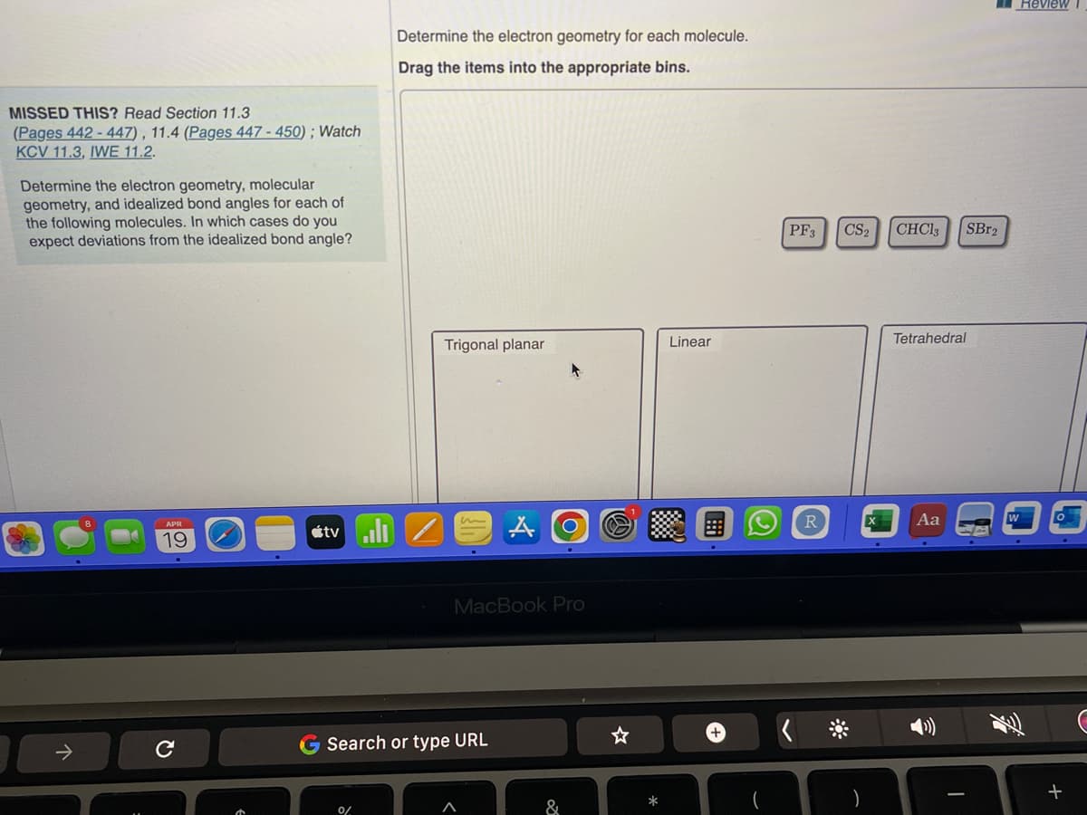 MISSED THIS? Read Section 11.3
(Pages 442-447), 11.4 (Pages 447-450); Watch
KCV 11.3, IWE 11.2.
Determine the electron geometry, molecular
geometry, and idealized bond angles for each of
the following molecules. In which cases do you
expect deviations from the idealized bond angle?
↑
APR
19
C
Determine the electron geometry for each molecule.
Drag the items into the appropriate bins.
tv/
0/
Trigonal planar
m
G Search or type URL
A
MacBook Pro
O
20
&
*
Linear
+
PF3 CS₂ CHCl3
<
R
SBr₂
Tetrahedral
Aa
Review
+
C