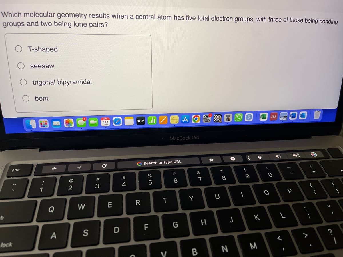 Which molecular geometry results when a central atom has five total electron groups, with three of those being bonding
groups and two being lone pairs?
b
esc
lock
T-shaped
seesaw
trigonal bipyramidal
bent
!
1
Q
A
2
W
S
#3
с
E
D
$
4
C
tv
G Search or type URL
R
%
5
F
T
V
MacBook Pro
^
6
AO @
G
Y
&
7
B
H
U
* 00
8
+
J
N
R
1
(
(
9
K
M
)
-O
0
Aa
<
I
-
24
P
+
11
=
11
2.4
d