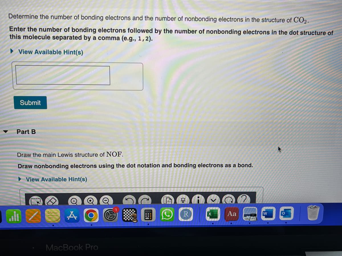 Determine the number of bonding electrons and the number of nonbonding electrons in the structure of CO2.
Enter the number of bonding electrons followed by the number of nonbonding electrons in the dot structure of
this molecule separated by a comma (e.g., 1, 2).
View Available Hint(s)
Submit
Part B
Draw the main Lewis structure of NOF.
Draw nonbonding electrons using the dot notation and bonding electrons as a bond.
► View Available Hint(s)
MacBook Pro
!::
Ⓡ
Aa