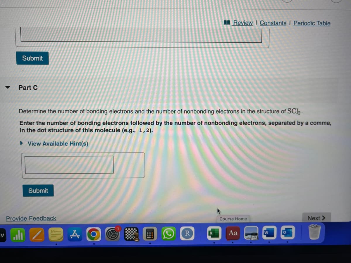 Submit
Part C
Determine the number of bonding electrons and the number of nonbonding electrons in the structure of SC12.
Enter the number of bonding electrons followed by the number of nonbonding electrons, separated by a comma,
in the dot structure of this molecule (e.g., 1,2).
► View Available Hint(s)
Evl
Submit
Provide Feedback
A
Review I Constants | Periodic Table
R
Course Home
Aa
Next >