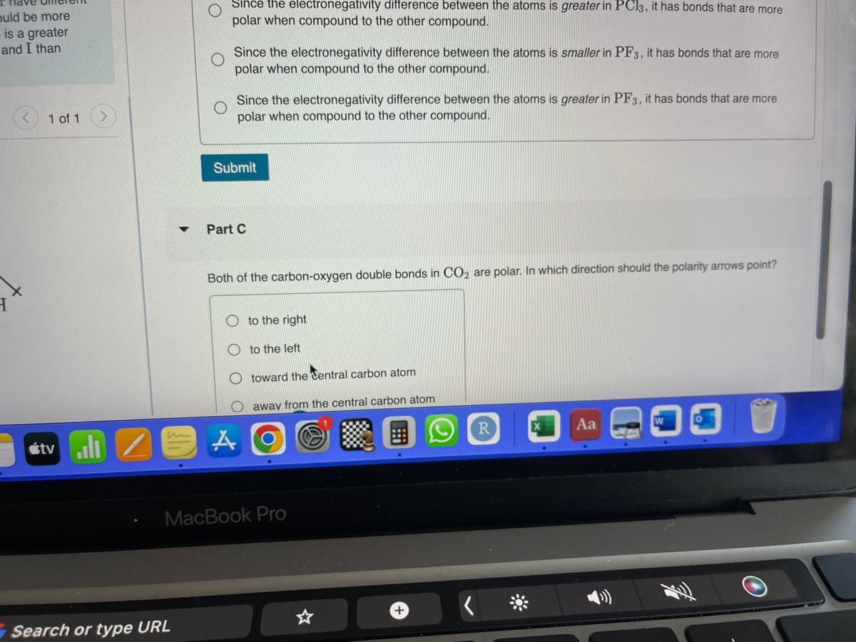 ould be more
is a greater
and I than
1 of 1
tvill
m
Since the electronegativity difference between the atoms is greater in PC13, it has bonds that are more
polar when compound to the other compound.
Search or type URL
Since the electronegativity difference between the atoms is smaller in PF3, it has bonds that are more
polar when compound to the other compound.
Since the electronegativity difference between the atoms is greater in PF3, it has bonds that are more
polar when compound to the other compound.
Submit
Part C
Both of the carbon-oxygen double bonds in CO2 are polar. In which direction should the polarity arrows point?
A
to the right
to the left
toward the Central carbon atom
away from the central carbon atom
MacBook Pro
+
Aa
O