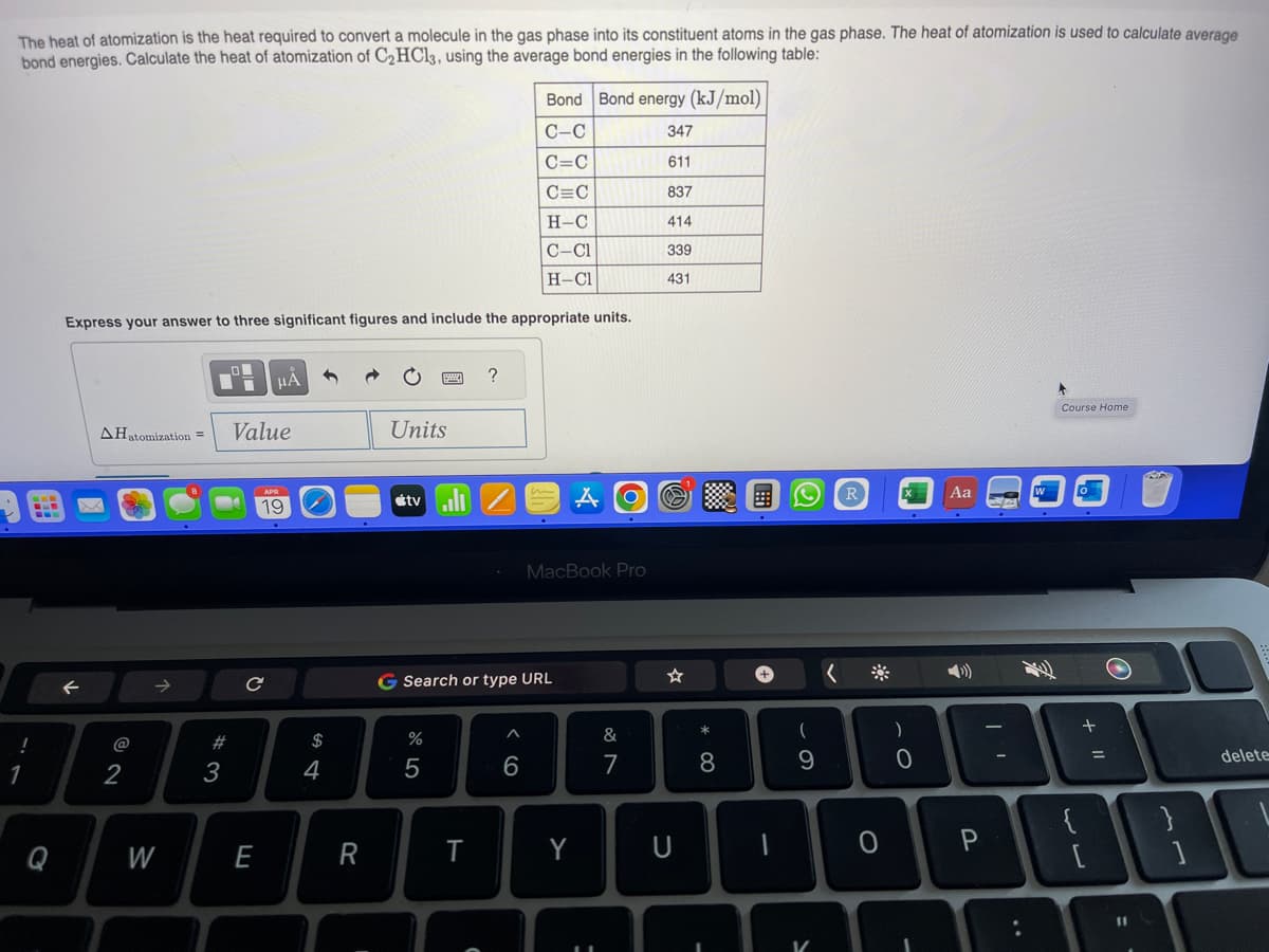 The heat of atomization is the heat required to convert a molecule in the gas phase into its constituent atoms in the gas phase. The heat of atomization is used to calculate average
bond energies. Calculate the heat of atomization of C₂HCl3, using the average bond energies in the following table:
!
1
Q
AHatomization =
Express your answer to three significant figures and include the appropriate units.
2
B
W
#3
I
μA
Value
19
с
$
4
R
Units
tvill
%
5
G Search or type URL
T
?
C
Bond
C-C
C=C
C=C
H-C
C-Cl
H-Cl
^
6
MacBook Pro
Bond energy (kJ/mol)
347
611
837
414
339
431
Y
=
&
7
U
* 00
8
1
(
9
(
R
O
)
о
Aa
P
Course Home
{
+
[
O
11
delete