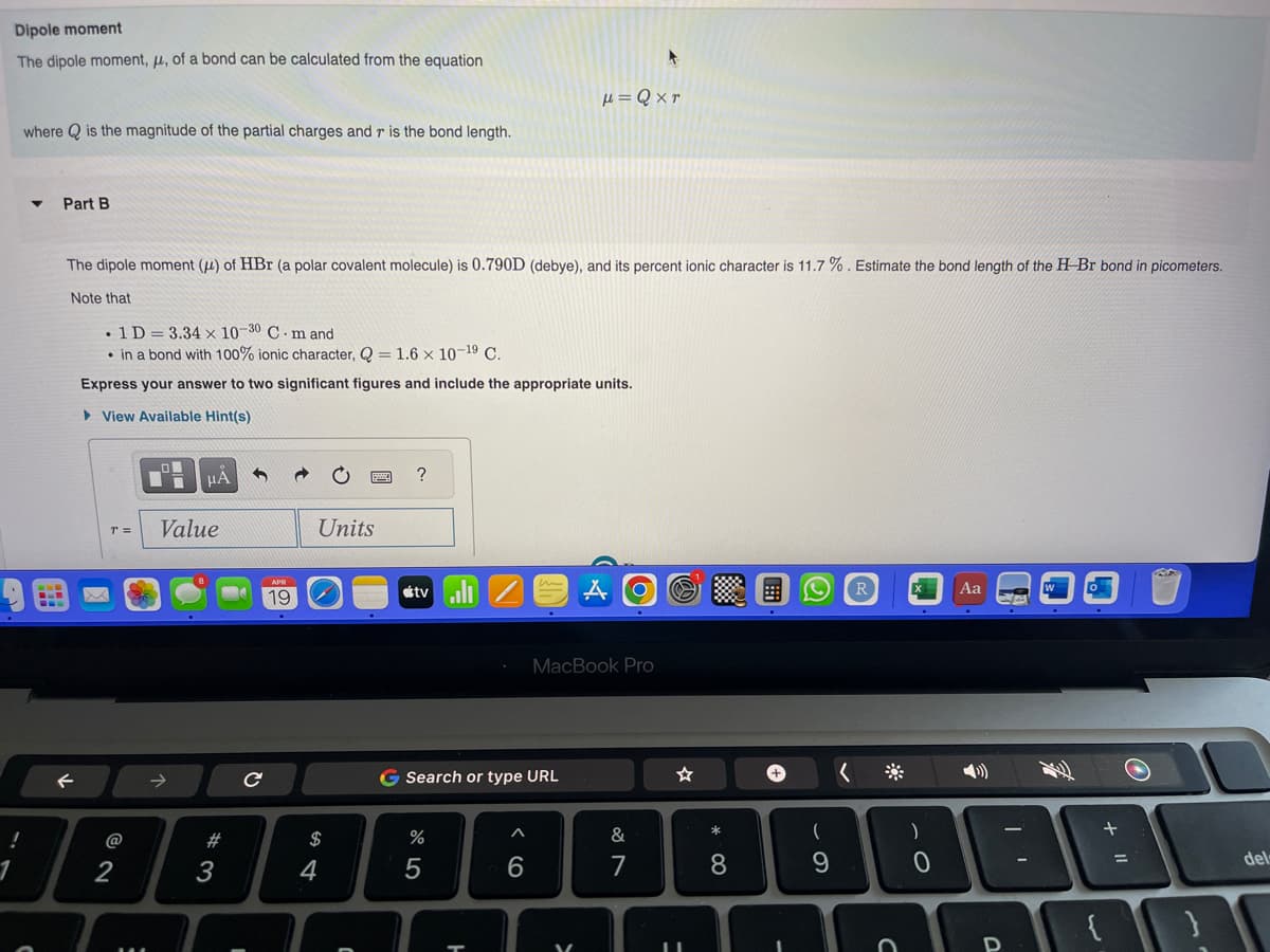 Dipole moment
The dipole moment, μ, of a bond can be calculated from the equation
!
where is the magnitude of the partial charges and r is the bond length.
Part B
The dipole moment () of HBr (a polar covalent molecule) is 0.790D (debye), and its percent ionic character is 11.7%. Estimate the bond length of the H-Br bond in picometers.
Note that
. 1D = 3.34 x 10-30 C. m and
in a bond with 100% ionic character, Q = 1.6 x 10-19 C.
Express your answer to two significant figures and include the appropriate units.
View Available Hint(s)
x
r =
@
2
μA
Value
3
с
1
19
Units
54
$
C
?
tvill
μ=Qxr
G Search or type URL
%
6
MacBook Pro
&
7
=
8
+
9
<
R
C
)
0
Aa
€
of
O
at
+ "1
}
del