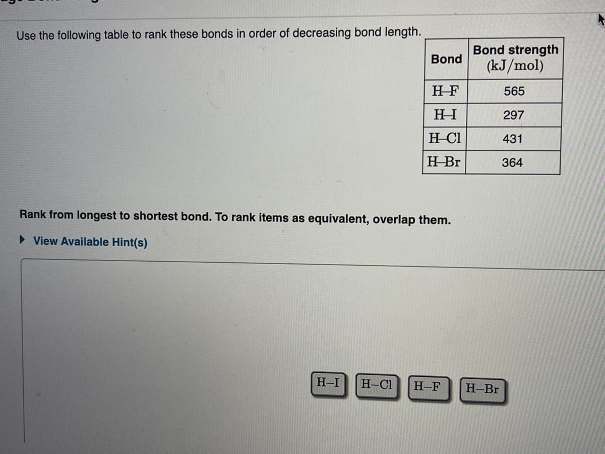 Use the following table to rank these bonds in order of decreasing bond length.
Bond
H-F
HI
H-Cl
H-Br
Rank from longest to shortest bond. To rank items as equivalent, overlap them.
► View Available Hint(s)
H-I H-Cl H-F
Bond strength
(kJ/mol)
565
297
431
364
H-Br