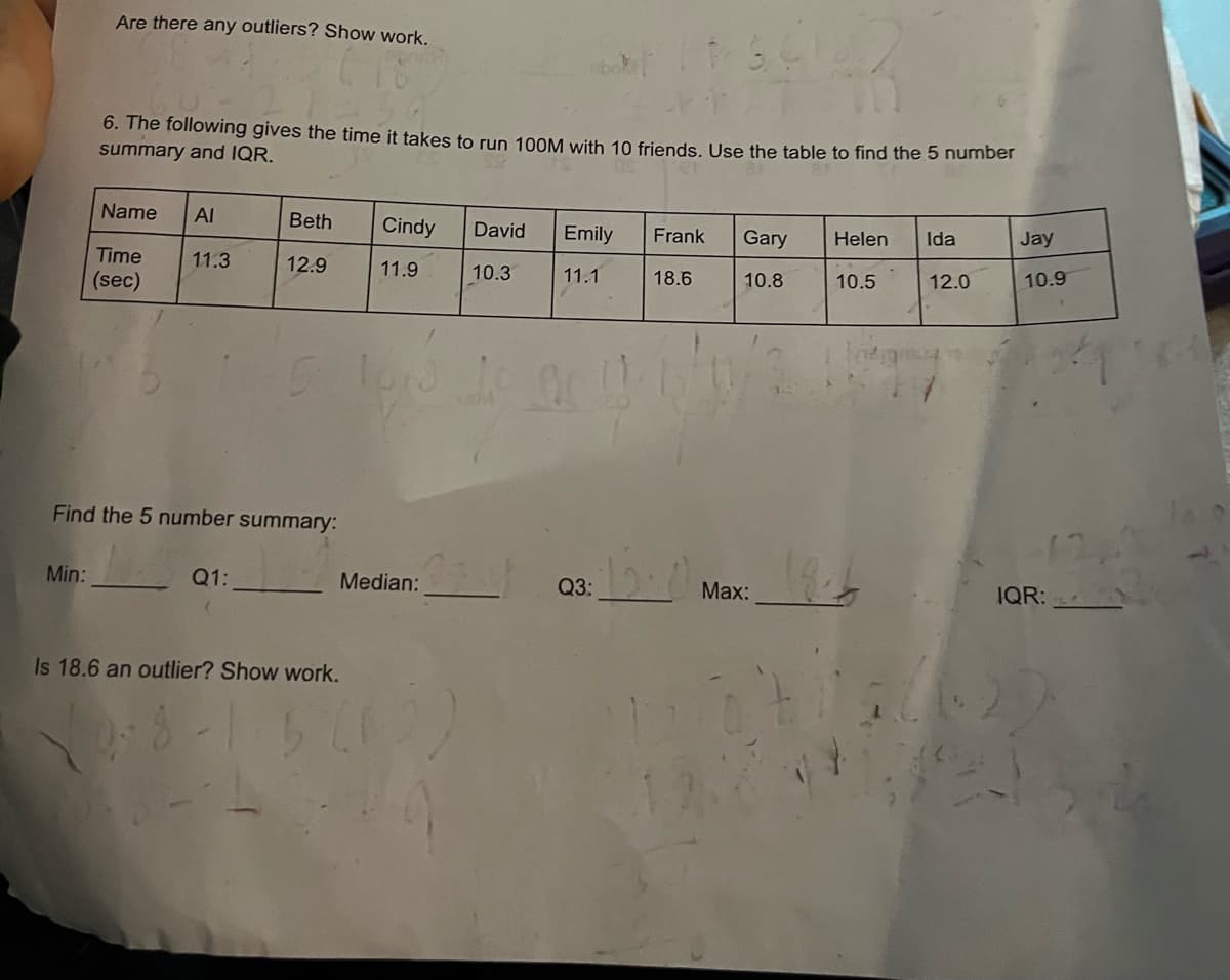 Are there any outliers? Show work.
Min:
6. The following gives the time it takes to run 100M with 10 friends. Use the table to find the 5 number
summary and IQR.
Name AI
Time
(sec)
11.3
Beth Cindy David Emily Frank Gary
12.9
11.9
10.3
11.1
18.6
10.8
Find the 5 number summary:
Q1:
5 10:3
103 10 0 11-15/01/3
Is 18.6 an outlier? Show work.
3-1.5
Median:
Q3:
Max:
Helen Ida
10.5
12.0
Jay
10.9
IQR: