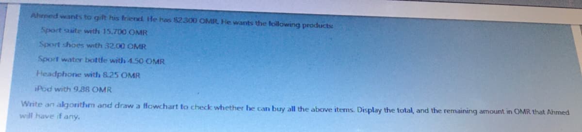 Ahmed wants to gilt his friend He has 82.300 OMR, He wants the following products:
Sport site with 15.700 OMR
Sport shoes with 32.00 OMR
Sport water bottle with 4.50 OMR
Headphone with 8.25 OMR
iPod with 9.88 OMR
Write an algorithm and draw a flowchart to check whether he can buy all the above items. Display the total, and the remaining amount in OMR that Ahmed
will have if any.
