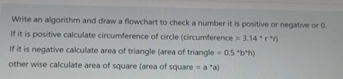 Write an algorithm and drawa flowchart to check a number it is positive or negative or 0.
If it is positive calculate circumference of circle (circumference = 3.14 *r *r)
If it is negative calculate area of triangle (area of triangle
0.5 "b*h)
%3D
other wise calculate area of square (area of square = a *a)
