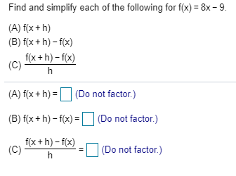 Find and simplify each of the following for f(x) = 8x – 9.
(A) f(x + h)
(B) f(x + h) – f(x)
f(x +h) – f(x)
(C)
h
(A) f(x + h) = D (Do not factor.)
(B) f(x + h) – f(x) = D (Do not factor.)
f(x + h) – f(x)
(C)
|(Do not factor.)
h
