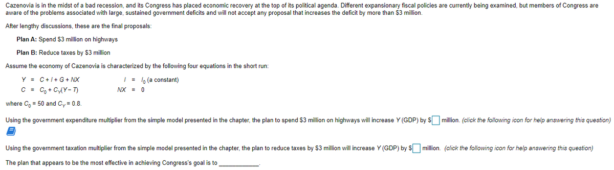 Cazenovia is in the midst of a bad recession, and its Congress has placed economic recovery at the top of its political agenda. Different expansionary fiscal policies are currently being examined, but members of Congress are
aware of the problems associated with large, sustained government deficits and will not accept any proposal that increases the deficit by more than $3 million.
After lengthy discussions, these are the final proposals:
Plan A: Spend $3 million on highways
Plan B: Reduce taxes by $3 million
Assume the economy of Cazenovia is characterized by the following four equations in the short run:
Y = C+/+ G + NX
| = 6 (a constant)
C = Co + CAY - T)
NX = 0
where C, = 50 and Cy = 0.8.
Using the government expenditure multiplier from the simple model presented in the chapter, the plan to spend $3 million on highways will increase Y (GDP) by S million. (click the following icon for help answering this question)
Using the government taxation multiplier from the simple model presented in the chapter, the plan to reduce taxes by $3 million will increase Y (GDP) by S million. (click the following icon for help answering this question)
The plan that appears to be the most effective in achieving Congress's goal is to
