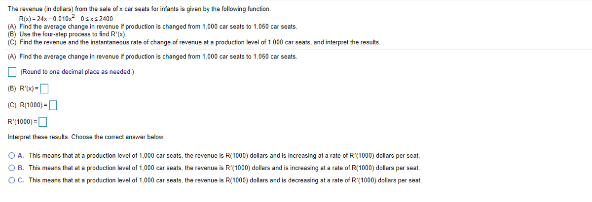 The revenue (in dollars) from the sale of x car seats for infants is given by the following function.
R(x) = 24x - 0.010x 0sxs2400
(A) Find the average change in revenue if production is changed from 1,000 car seats to 1,050 car seats.
(B) Use the four-step process to find R'(x).
(C) Find the revenue and the instantaneous rate of change of revenue at a production level of 1,000 car seats, and interpret the results.
(A) Find the average change in revenue if production is changed from 1,000 car seats to 1,050 car seats.
(Round to one decimal place as needed.)
(B) R'(x) =
(C) R(1000) =
R'(1000) =
Interpret these results. Choose the correct answer below.
O A. This means that at a production level of 1,000 car seats, the revenue is R(1000) dollars and is increasing at a rate of R'(1000) dollars per seat.
O B. This means that at a production level of 1,000 car seats, the revenue is R'(1000) dollars and is increasing at a rate of R(1000) dollars per seat.
OC. This means that at a production level of 1,000 car seats, the revenue is R(1000) dollars and is decreasing at a rate of R'(1000) dollars per seat.
