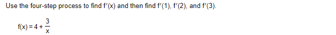 **Objective:** Use the four-step process to find \( f'(x) \) and then evaluate \( f'(1) \), \( f'(2) \), and \( f'(3) \).

**Function:**
\[ f(x) = 4 + \frac{3}{x} \]

**Explanation:**
The function \( f(x) \) is expressed as the sum of a constant, 4, and the term \( \frac{3}{x} \). The task involves finding the derivative \( f'(x) \) using the four-step process, a systematic method for finding the derivative of a function. After finding the derivative, we will calculate its values at specific points: \( x = 1 \), \( x = 2 \), and \( x = 3 \).