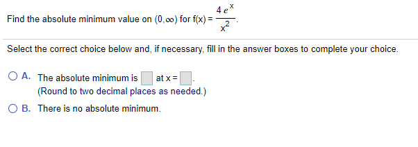 Find the absolute minimum value on (0,00) for f(x) =
4 e*
Select the correct choice below and, if necessary, fill in the answer boxes to complete your choice.
O A. The absolute minimum is
at x =
(Round to two decimal places as needed.)
O B. There is no absolute minimum.
