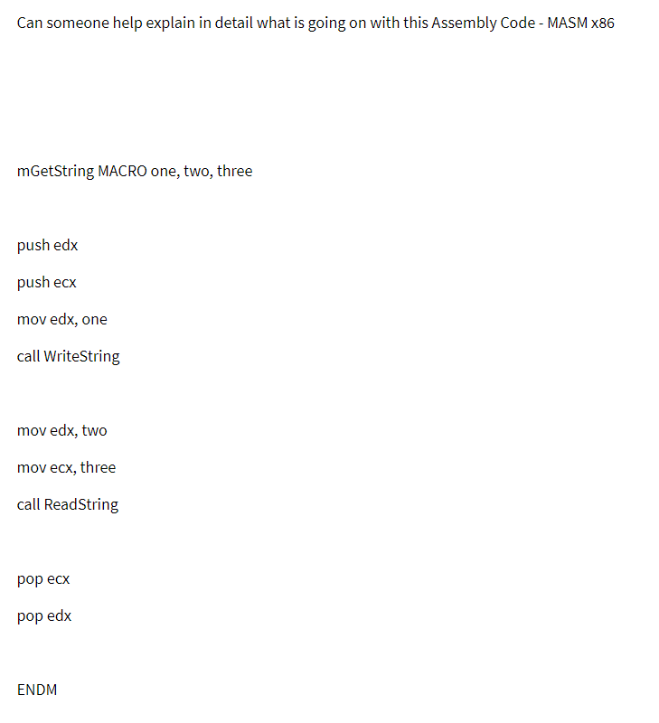 Can someone help explain in detail what is going on with this Assembly Code - MASM x86
mGetString MACRO one, two, three
push edx
push ecx
mov edx, one
call WriteString
mov edx, two
mov ecx, three
call ReadString
рop есx
pop edx
ENDM
