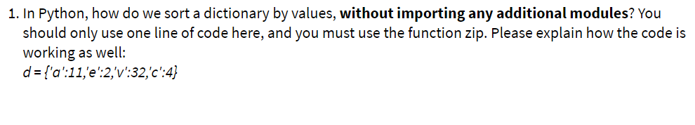 1. In Python, how do we sort a dictionary by values, without importing any additional modules? You
should only use one line of code here, and you must use the function zip. Please explain how the code is
working as well:
d = {'a':11,'e':2,'v':32,'c':4}
