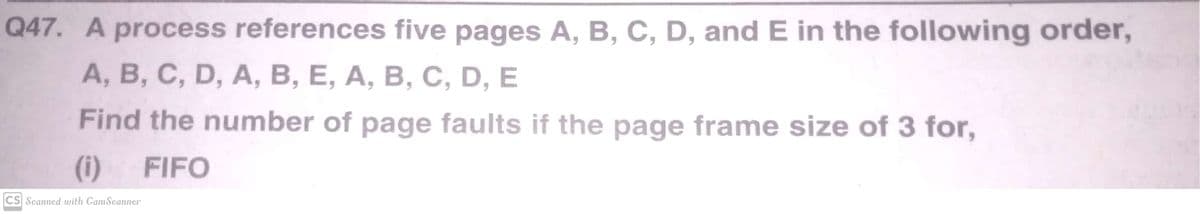 Q47. A process references five pages A, B, C, D, and E in the following order,
A, B, C, D, A, B, E, A, B, C, D, E
Find the number of page faults if the page frame size of 3 for,
(i)
FIFO
CS Scanned with CamScanner
