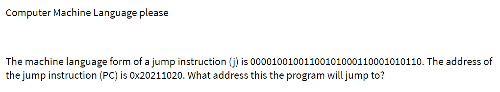 Computer Machine Language please
The machine language form of a jump instruction (j) is 00001001001100101000110001010110. The address of
the jump instruction (PC) is 0x20211020. What address this the program will jump to?
