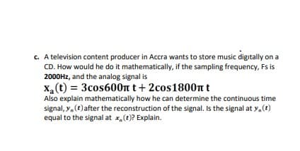c. A television content producer in Accra wants to store music digitally on a
CD. How would he do it mathematically, if the sampling frequency, Fs is
2000HZ, and the analog signal is
x,(t) = 3cos600n t+ 2cos1800nt
Also explain mathematically how he can determine the continuous time
signal, y,(t)after the reconstruction of the signal. Is the signal at y.(t)
equal to the signal at x, (t)? Explain.
