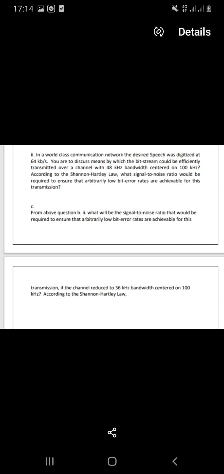 4G
17:14 M
O) Details
ii. In a world class communication network the desired Speech was digitized at
64 kb/s. You are to discuss means by which the bit-stream could be efficiently
transmitted over a channel with 48 kHz bandwidth centered on 100 kHz?
According to the Shannon-Hartley Law, what signal-to-noise ratio would be
required to ensure that arbitrarily low bit-error rates are achievable for this
transmission?
C.
From above question b. ii. what will be the signal-to-noise ratio that would be
required to ensure that arbitrarily low bit-error rates are achievable for this
transmission, if the channel reduced to 36 kHz bandwidth centered on 100
kHz? According to the Shannon-Hartley Law,
go o
