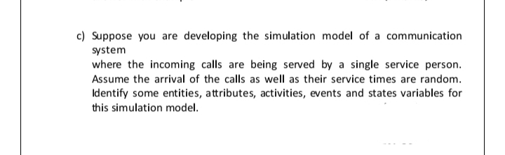 c) Suppose you are developing the simulation model of a communication
system
where the incoming calls are being served by a single service person.
Assume the arrival of the calls as well as their service times are random.
Identify some entities, attributes, activities, events and states variables for
this simulation model.
