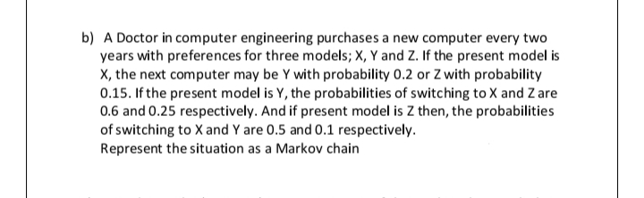 b) A Doctor in computer engineering purchases a new computer every two
years with preferences for three models; X, Y and Z. If the present model is
X, the next computer may be Y with probability 0.2 or Z with probability
0.15. If the present model is Y, the probabilities of switching to X and Z are
0.6 and 0.25 respectively. And if present model is Z then, the probabilities
of switching to X and Y are 0.5 and 0.1 respectively.
Represent the situation as a Markov chain
