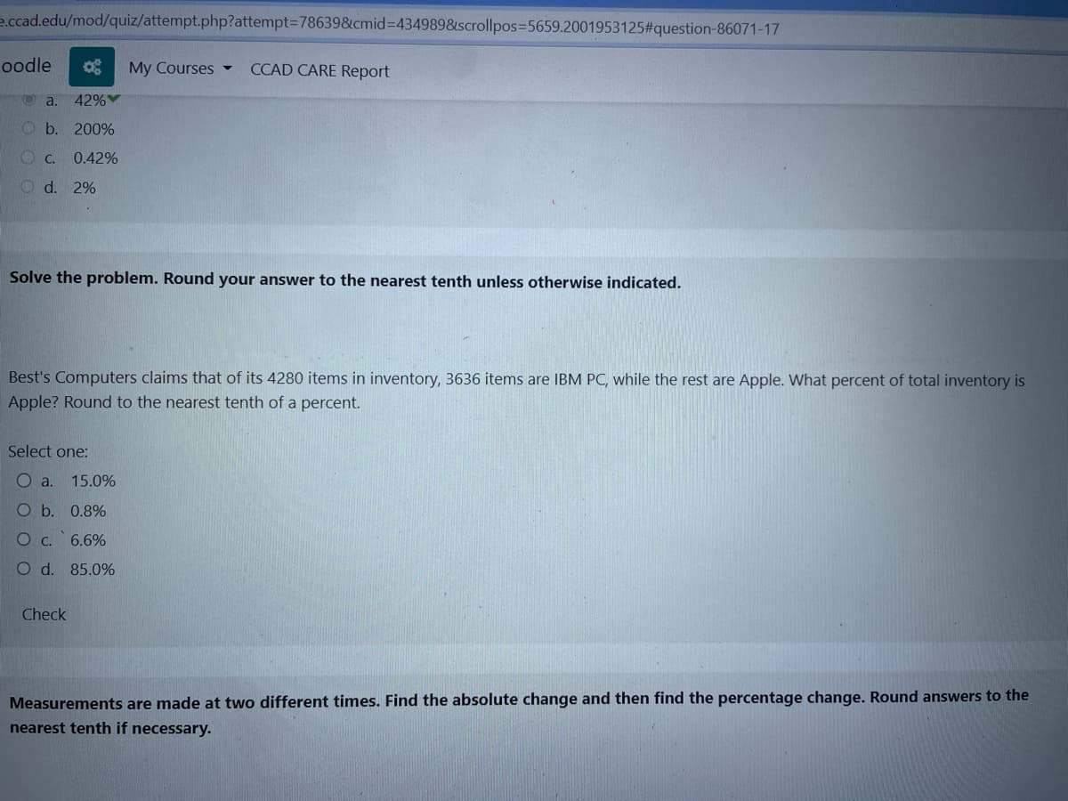 e.ccad.edu/mod/quiz/attempt.php?attempt=78639&cmid=434989&scrollpos=5659.2001953125#question-86071-17
oodle
42%
Ob. 200%
C. 0.42%
d. 2%
a.
Solve the problem. Round your answer to the nearest tenth unless otherwise indicated.
My Courses CCAD CARE Report
Best's Computers claims that of its 4280 items in inventory, 3636 items are IBM PC, while the rest are Apple. What percent of total inventory is
Apple? Round to the nearest tenth of a percent.
Select one:
Oa. 15.0%
O b.
0.8%
О с.
6.6%
O d. 85.0%
Check
Measurements are made at two different times. Find the absolute change and then find the percentage change. Round answers to the
nearest tenth if necessary.